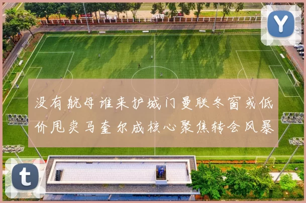 没有航母谁来护城门曼联冬窗或低价甩卖马奎尔成核心聚焦转会风暴